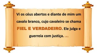 Vi os céus abertos e diante de mim um
cavalo branco, cujo cavaleiro se chama
FIEL E VERDADEIRO. Ele julga e
guerreia com justiça. ( 11 )
 