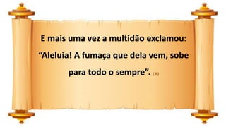 E mais uma vez a multidão exclamou:
“Aleluia! A fumaça que dela vem, sobe
para todo o sempre”. ( 3 )
 