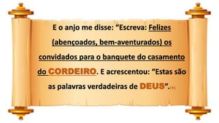E o anjo me disse: “Escreva: Felizes
(abençoados, bem-aventurados) os
convidados para o banquete do casamento
do CORDEIRO. E acrescentou: “Estas são
as palavras verdadeiras de DEUS”.( 9 )
 