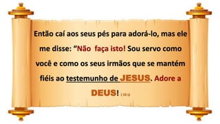 Então caí aos seus pés para adorá-lo, mas ele
me disse: “Não faça isto! Sou servo como
você e como os seus irmãos que se mantém
fiéis ao testemunho de JESUS. Adore a
DEUS! ( 10 s)
 