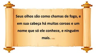 Seus olhos são como chamas de fogo, e
em sua cabeça há muitas coroas e um
nome que só ele conhece, e ninguém
mais. ( 12 )
 