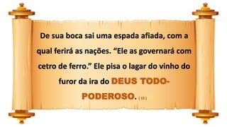 De sua boca sai uma espada afiada, com a
qual ferirá as nações. “Ele as governará com
cetro de ferro.” Ele pisa o lagar do vinho do
furor da ira do DEUS TODO-
PODEROSO. ( 15 )
 