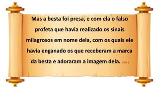 Mas a besta foi presa, e com ela o falso
profeta que havia realizado os sinais
milagrosos em nome dela, com os quais ele
havia enganado os que receberam a marca
da besta e adoraram a imagem dela. ( 20a )
 