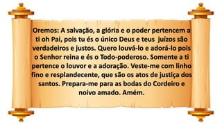 Oremos: A salvação, a glória e o poder pertencem a
ti oh Pai, pois tu és o único Deus e teus juízos são
verdadeiros e justos. Quero louvá-lo e adorá-lo pois
o Senhor reina e és o Todo-poderoso. Somente a ti
pertence o louvor e a adoração. Veste-me com linho
fino e resplandecente, que são os atos de justiça dos
santos. Prepara-me para as bodas do Cordeiro e
noivo amado. Amém.
 