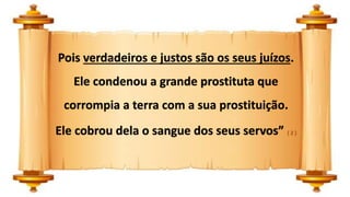 Pois verdadeiros e justos são os seus juízos.
Ele condenou a grande prostituta que
corrompia a terra com a sua prostituição.
Ele cobrou dela o sangue dos seus servos” ( 2 )
 
