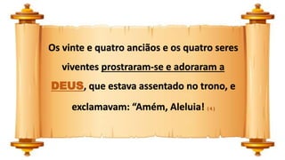 Os vinte e quatro anciãos e os quatro seres
viventes prostraram-se e adoraram a
DEUS, que estava assentado no trono, e
exclamavam: “Amém, Aleluia! ( 4 )
 