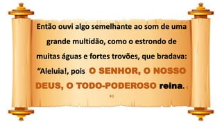 Então ouvi algo semelhante ao som de uma
grande multidão, como o estrondo de
muitas águas e fortes trovões, que bradava:
“Aleluia!, pois O SENHOR, O NOSSO
DEUS, O TODO-PODEROSO reina. (
6 )
 