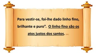 Para vestir-se, foi-lhe dado linho fino,
brilhante e puro”. O linho fino são os
atos justos dos santos. ( 8 )
 