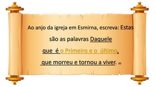 Ao anjo da igreja em Esmirna, escreva: Estas
são as palavras Daquele
que é o Primeiro e o último,
que morreu e tornou a viver. (8)
 