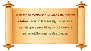Não tenha medo do que você está prestes
a sofrer. O diabo lançará alguns de vocês
na prisão para prová-los, e vocês sofrerão
perseguição durante dez dias. (10a)
 