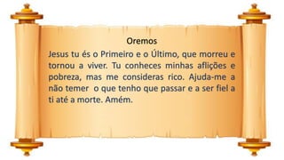 Oremos
Jesus tu és o Primeiro e o Último, que morreu e
tornou a viver. Tu conheces minhas aflições e
pobreza, mas me consideras rico. Ajuda-me a
não temer o que tenho que passar e a ser fiel a
ti até a morte. Amém.
 