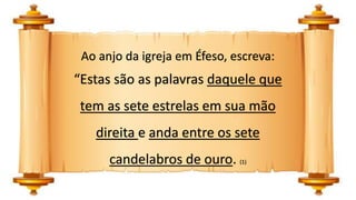 Ao anjo da igreja em Éfeso, escreva:
“Estas são as palavras daquele que
tem as sete estrelas em sua mão
direita e anda entre os sete
candelabros de ouro. (1)
 