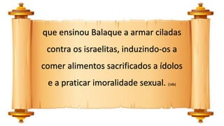 que ensinou Balaque a armar ciladas
contra os israelitas, induzindo-os a
comer alimentos sacrificados a ídolos
e a praticar imoralidade sexual. (14b)
 