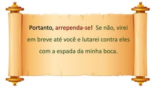 Portanto, arrependa-se! Se não, virei
em breve até você e lutarei contra eles
com a espada da minha boca.
 