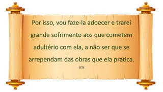 Por isso, vou faze-la adoecer e trarei
grande sofrimento aos que cometem
adultério com ela, a não ser que se
arrependam das obras que ela pratica.
(22)
 