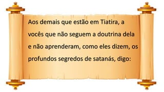 Aos demais que estão em Tiatira, a
vocês que não seguem a doutrina dela
e não aprenderam, como eles dizem, os
profundos segredos de satanás, digo:
 