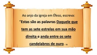 Ao anjo da igreja em Éfeso, escreva:
“Estas são as palavras Daquele que
tem as sete estrelas em sua mão
direita e anda entre os sete
candelabros de ouro. (1)
 