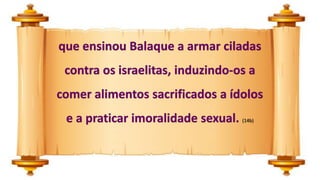 que ensinou Balaque a armar ciladas
contra os israelitas, induzindo-os a
comer alimentos sacrificados a ídolos
e a praticar imoralidade sexual. (14b)
 