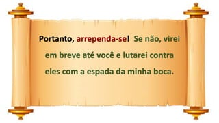 Portanto, arrependa-se! Se não, virei
em breve até você e lutarei contra
eles com a espada da minha boca.
 