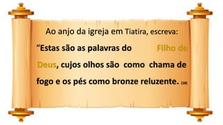 Ao anjo da igreja em Tiatira, escreva:
“Estas são as palavras do Filho de
Deus, cujos olhos são como chama de
fogo e os pés como bronze reluzente. (18)
 