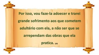 Por isso, vou faze-la adoecer e trarei
grande sofrimento aos que cometem
adultério com ela, a não ser que se
arrependam das obras que ela
pratica. (22)
 