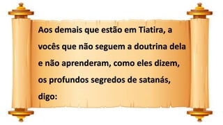 Aos demais que estão em Tiatira, a
vocês que não seguem a doutrina dela
e não aprenderam, como eles dizem,
os profundos segredos de satanás,
digo:
 