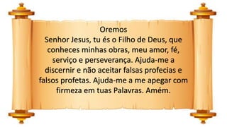 Oremos
Senhor Jesus, tu és o Filho de Deus, que
conheces minhas obras, meu amor, fé,
serviço e perseverança. Ajuda-me a
discernir e não aceitar falsas profecias e
falsos profetas. Ajuda-me a me apegar com
firmeza em tuas Palavras. Amém.
 