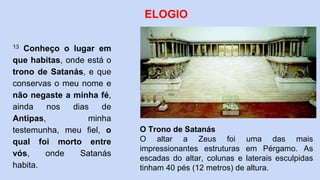 13 Conheço o lugar em
que habitas, onde está o
trono de Satanás, e que
conservas o meu nome e
não negaste a minha fé,
ainda nos dias de
Antipas, minha
testemunha, meu fiel, o
qual foi morto entre
vós, onde Satanás
habita.
ELOGIO
O Trono de Satanás
O altar a Zeus foi uma das mais
impressionantes estruturas em Pérgamo. As
escadas do altar, colunas e laterais esculpidas
tinham 40 pés (12 metros) de altura.
 