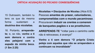 15 Outrossim, também tu
tens os que da mesma
forma sustentam a
doutrina dos nicolaítas.
16. Portanto, arrepende-
te; e, se não, venho a ti
sem demora e contra
eles pelejarei com a
espada da minha boca.
(1 Sm 2:25)
CRÍTICA/ ACUSAÇÃO DO PECADO/ CONSEQUÊNCIAS
Nicolaítas = Discípulos de Nicolau (Atos 6:5)
Pessoas amantes do prazer, caluniadoras,
comprometidas com o mundo pecaminoso.
Procuravam induzir os crentes a comerem
de banquetes pagãos e a se prostituírem.
ARREPENDE-TE “Voltar para o caminho certo
não é retrocesso, é avanço!”
Venho a ti sem demora “O próprio Cristo
peleja com aqueles que não se arrependem e
continuam na imoralidade”
 