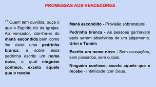 17 Quem tem ouvidos, ouça o
que o Espírito diz às igrejas:
Ao vencedor, dar-lhe-ei do
maná escondido,bem como
lhe darei uma pedrinha
branca, e sobre essa
pedrinha escrito um nome
novo, o qual ninguém
conhece, exceto aquele
que o recebe.
PROMESSAS AOS VENCEDORES
Maná escondido - Provisão sobrenatural
Pedrinha branca - As pessoas ganhavam
após serem absolvidas de um julgamento.
Urim e Tumim
Escrito um nome novo - Sem acusações,
sem passados, sem culpas.
Ninguém conhece, exceto aquele que o
recebe - Intimidade com Deus.
 