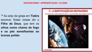 18 Ao anjo da igreja em Tiatira
escreve: Estas coisas diz o
Filho de Deus, que tem os
olhos como chama de fogo
e os pés semelhantes ao
bronze polido:
DESTINATÁRIO / APRESENTAÇÃO / ELOGIO
 