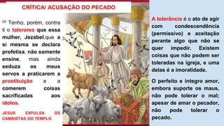 20 Tenho, porém, contra
ti o tolerares que essa
mulher, Jezabel,que a
si mesma se declara
profetisa, não somente
ensine, mas ainda
seduza os meus
servos a praticarem a
prostituição e a
comerem coisas
sacrificadas aos
ídolos.
JESUS EXPULSA OS
CAMBISTAS DO TEMPLO
CRÍTICA/ ACUSAÇÃO DO PECADO
A tolerância é o ato de agir
com condescendência
(permissivo) e aceitação
perante algo que não se
quer impedir. Existem
coisas que não podem ser
toleradas na igreja, e uma
delas é a imoralidade.
O perfeito e íntegro amor,
embora suporte os maus,
não pode tolerar o mal;
apesar de amar o pecador,
não pode tolerar o
pecado.
 