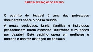 CRÍTICA/ ACUSAÇÃO DO PECADO
O espírito de Jezabel é uma das potestades
dominantes sobre o nosso mundo.
A nossa sociedade, igreja, famílias e indivíduos
pessoalmente foram atacados, infiltrados e roubados
por Jezabel. Este espírito opera em mulheres e
homens e não faz distinção de pessoas.
 