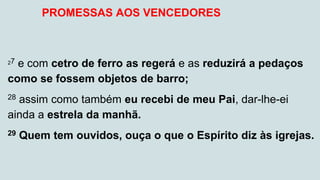 27 e com cetro de ferro as regerá e as reduzirá a pedaços
como se fossem objetos de barro;
28 assim como também eu recebi de meu Pai, dar-lhe-ei
ainda a estrela da manhã.
29 Quem tem ouvidos, ouça o que o Espírito diz às igrejas.
PROMESSAS AOS VENCEDORES
 