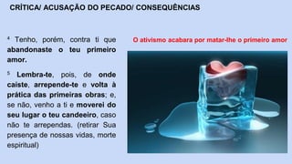 4 Tenho, porém, contra ti que
abandonaste o teu primeiro
amor.
5 Lembra-te, pois, de onde
caíste, arrepende-te e volta à
prática das primeiras obras; e,
se não, venho a ti e moverei do
seu lugar o teu candeeiro, caso
não te arrependas. (retirar Sua
presença de nossas vidas, morte
espiritual)
CRÍTICA/ ACUSAÇÃO DO PECADO/ CONSEQUÊNCIAS
O ativismo acabara por matar-lhe o primeiro amor
 