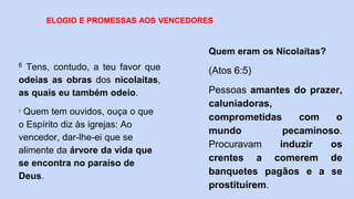 6 Tens, contudo, a teu favor que
odeias as obras dos nicolaítas,
as quais eu também odeio.
7 Quem tem ouvidos, ouça o que
o Espírito diz às igrejas: Ao
vencedor, dar-lhe-ei que se
alimente da árvore da vida que
se encontra no paraíso de
Deus.
ELOGIO E PROMESSAS AOS VENCEDORES
Quem eram os Nicolaítas?
(Atos 6:5)
Pessoas amantes do prazer,
caluniadoras,
comprometidas com o
mundo pecaminoso.
Procuravam induzir os
crentes a comerem de
banquetes pagãos e a se
prostituírem.
 
