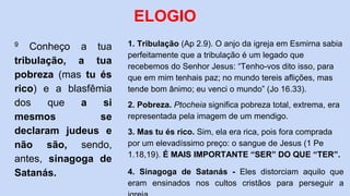 9 Conheço a tua
tribulação, a tua
pobreza (mas tu és
rico) e a blasfêmia
dos que a si
mesmos se
declaram judeus e
não são, sendo,
antes, sinagoga de
Satanás.
ELOGIO
1. Tribulação (Ap 2.9). O anjo da igreja em Esmirna sabia
perfeitamente que a tribulação é um legado que
recebemos do Senhor Jesus: “Tenho-vos dito isso, para
que em mim tenhais paz; no mundo tereis aflições, mas
tende bom ânimo; eu venci o mundo” (Jo 16.33).
2. Pobreza. Ptocheia significa pobreza total, extrema, era
representada pela imagem de um mendigo.
3. Mas tu és rico. Sim, ela era rica, pois fora comprada
por um elevadíssimo preço: o sangue de Jesus (1 Pe
1.18,19). É MAIS IMPORTANTE “SER” DO QUE “TER”.
4. Sinagoga de Satanás - Eles distorciam aquilo que
eram ensinados nos cultos cristãos para perseguir a
 