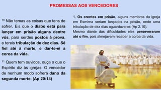 10 Não temas as coisas que tens de
sofrer. Eis que o diabo está para
lançar em prisão alguns dentre
vós, para serdes postos à prova,
e tereis tribulação de dez dias. Sê
fiel até à morte, e dar-te-ei a
coroa da vida.
11 Quem tem ouvidos, ouça o que o
Espírito diz às igrejas: O vencedor
de nenhum modo sofrerá dano da
segunda morte. (Ap 20:14)
PROMESSAS AOS VENCEDORES
1. Os crentes em prisão. alguns membros da igreja
em Esmirna seriam lançados na prisão, onde uma
tribulação de dez dias aguardava-os (Ap 2.10).
Mesmo diante das dificuldades eles perseveraram
até o fim, pois almejavam receber a coroa da vida.
 