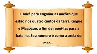 E sairá para enganar as nações que
estão nos quatro cantos da terra, Gogue
e Magogue, a fim de reuni-las para a
batalha. Seu número é como a areia do
mar. ( 8 )
 