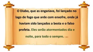 O Diabo, que as enganava, foi lançado no
lago de fogo que arde com enxofre, onde já
haviam sido lançados a besta e o falso
profeta. Eles serão atormentados dia e
noite, para todo o sempre. ( 10 )
 