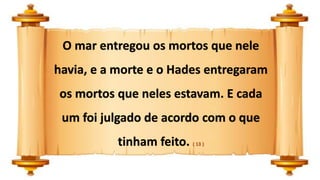 O mar entregou os mortos que nele
havia, e a morte e o Hades entregaram
os mortos que neles estavam. E cada
um foi julgado de acordo com o que
tinham feito. ( 13 )
 