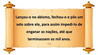 Lançou-o no abismo, fechou-o e pôs um
selo sobre ele, para assim impedi-lo de
enganar as nações, até que
terminassem os mil anos.
( 3a )
 