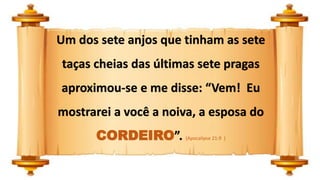 Um dos sete anjos que tinham as sete
taças cheias das últimas sete pragas
aproximou-se e me disse: “Vem! Eu
mostrarei a você a noiva, a esposa do
CORDEIRO”. (Apocalipse 21:9 )
 