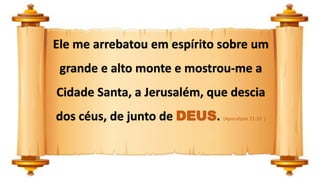 Ele me arrebatou em espírito sobre um
grande e alto monte e mostrou-me a
Cidade Santa, a Jerusalém, que descia
dos céus, de junto de DEUS. (Apocalipse 21:10 )
 
