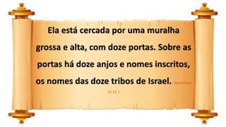 Ela está cercada por uma muralha
grossa e alta, com doze portas. Sobre as
portas há doze anjos e nomes inscritos,
os nomes das doze tribos de Israel. (Apocalipse
21:12 )
 