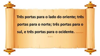 Três portas para o lado do oriente; três
portas para o norte; três portas para o
sul, e três portas para o ocidente. (Apocalipse
21:13 )
 