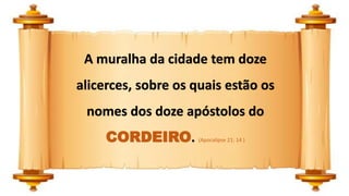 A muralha da cidade tem doze
alicerces, sobre os quais estão os
nomes dos doze apóstolos do
CORDEIRO. (Apocalipse 21: 14 )
 