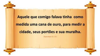 Aquele que comigo falava tinha como
medida uma cana de ouro, para medir a
cidade, seus portões e sua muralha.
(Apocalipse 21: 15 )
 