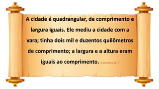 A cidade é quadrangular, de comprimento e
largura iguais. Ele mediu a cidade com a
vara; tinha dois mil e duzentos quilômetros
de comprimento; a largura e a altura eram
iguais ao comprimento. (Apocalipse 21: )
 