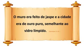 O muro era feito de jaspe e a cidade
era de ouro puro, semelhante ao
vidro límpido. (Apocalipse 21:18 )
 